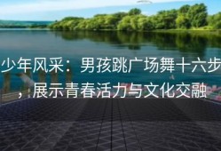 少年风采：男孩跳广场舞十六步，展示青春活力与文化交融