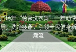 广场舞“薇薇洗衣舞”：舞动快乐，洗净疲惫，引领全民健身新潮流