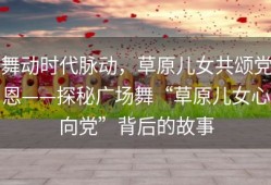 舞动时代脉动，草原儿女共颂党恩——探秘广场舞“草原儿女心向党”背后的故事