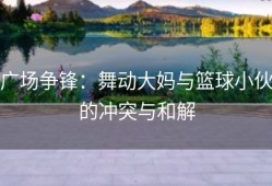 广场争锋：舞动大妈与篮球小伙的冲突与和解