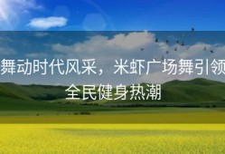 舞动时代风采，米虾广场舞引领全民健身热潮