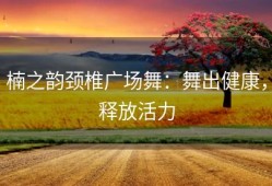 楠之韵颈椎广场舞：舞出健康，释放活力