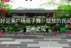好运来广场扇子舞：绽放的民间艺术之花