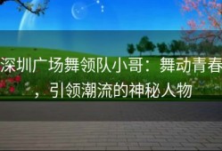 深圳广场舞领队小哥：舞动青春，引领潮流的神秘人物