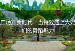 广场舞新时代：当特效遇上大妈们的舞蹈魅力