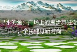 寻水的鱼：广场上的鬼步舞狂潮，全民健身新时尚