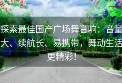 探索最佳国产广场舞音响：音量大、续航长、易携带，舞动生活更精彩！