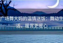 广场舞大妈的温情送饭：舞动生活，暖胃更暖心