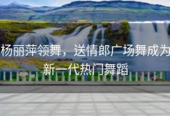 杨丽萍领舞，送情郎广场舞成为新一代热门舞蹈