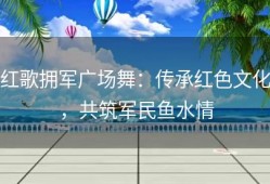 红歌拥军广场舞：传承红色文化，共筑军民鱼水情