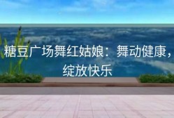 糖豆广场舞红姑娘：舞动健康，绽放快乐