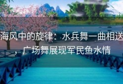 海风中的旋律：水兵舞一曲相送，广场舞展现军民鱼水情